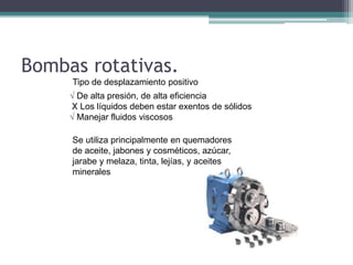 Bombas rotativas.
Tipo de desplazamiento positivo
√ De alta presión, de alta eficiencia
X Los líquidos deben estar exentos de sólidos
√ Manejar fluidos viscosos
Se utiliza principalmente en quemadores
de aceite, jabones y cosméticos, azúcar,
jarabe y melaza, tinta, lejías, y aceites
minerales
 