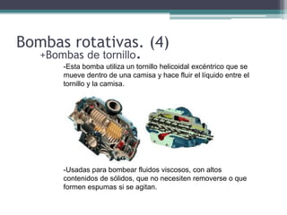 Bombas rotativas. (4)
+Bombas de tornillo.
-
-Esta bomba utiliza un tornillo helicoidal excéntrico que se
mueve dentro de una camisa y hace fluir el líquido entre el
tornillo y la camisa.
-Usadas para bombear fluidos viscosos, con altos
contenidos de sólidos, que no necesiten removerse o que
formen espumas si se agitan.
 