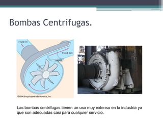 Bombas Centrifugas.
Las bombas centrífugas tienen un uso muy extenso en la industria ya
que son adecuadas casi para cualquier servicio.
 