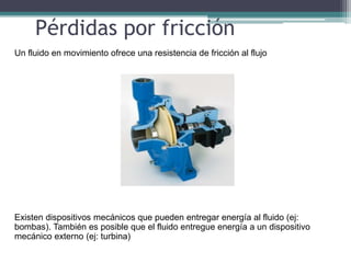 Pérdidas por fricción
Un fluido en movimiento ofrece una resistencia de fricción al flujo
Existen dispositivos mecánicos que pueden entregar energía al fluido (ej:
bombas). También es posible que el fluido entregue energía a un dispositivo
mecánico externo (ej: turbina)
 