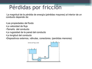 La magnitud de la pérdida de energía (pérdidas mayores) al interior de un
conducto depende de:
•Las propiedades del fluido
•La velocidad de flujo
•Tamaño del conducto
•La rugosidad de la pared del conducto
•La longitud del conducto
•Dispositivos externos, válvulas, conectores. (perdidas menores)
Pérdidas por fricción
 
