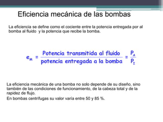 Eficiencia mecánica de las bombas
La eficiencia se define como el cociente entre la potencia entregada por al
bomba al fluido y la potencia que recibe la bomba.
I
A
M
P
P
=
bomba
la
a
entregada
potencia
fluido
al
a
transmitid
Potencia
=
e
La eficiencia mecánica de una bomba no solo depende de su diseño, sino
también de las condiciones de funcionamiento, de la cabeza total y de la
rapidez de flujo.
En bombas centrífugas su valor varía entre 50 y 85 %.
 