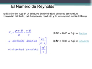 El Número de Reynolds
El carácter del flujo en un conducto depende de: la densidad del fluido, la
viscosidad del fluido, del diámetro del conducto y de la velocidad media del fluido.


















s
m
cinemática
idad
vis
s
m
kg
dinámica
idad
vis
D
v
D
v
NR
2
cos
:
cos
:





Si NR < 2000 el flujo es laminar
Si NR > 4000 el flujo es turbulento
 