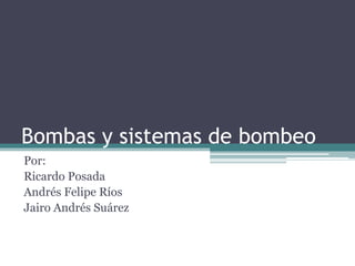 Bombas y sistemas de bombeo
Por:
Ricardo Posada
Andrés Felipe Ríos
Jairo Andrés Suárez
 