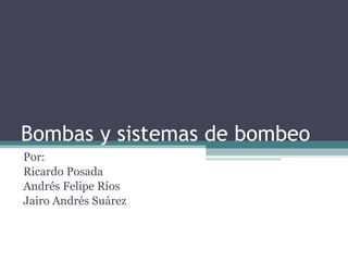 Bombas y sistemas de bombeo Por:  Ricardo Posada Andrés Felipe Ríos  Jairo Andrés Suárez 