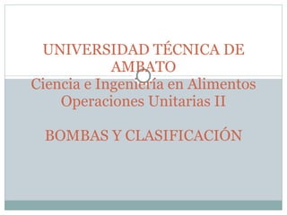 UNIVERSIDAD TÉCNICA DE AMBATO Ciencia e Ingeniería en Alimentos Operaciones Unitarias II BOMBAS Y CLASIFICACIÓN 