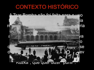 A Tsar Bomba não foi feita para o uso
bélico prático. A União Soviética havia
recentemente encerrado uma moratória
de testes nucleares (que durou
aproximadamente três anos), e estava
próxima de levar armas para Cuba, o
que acabaria levando à chamada Crise
dos Mísseis. A intenção de Khrushchev
era "mostrar a alguém a mãe de
Kuzka", que quer dizer "punir".
CONTEXTO HISTÓRICO
 