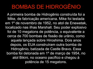A primeira bomba de Hidrogênio construída foi a
Mike, de fabricação americana. Mike foi testada
em 1º de novembro de 1952, no atol de Enewetak,
localizado nas ilhas Marshall. Seu poder explosivo
foi de 10 megatons de potência, o equivalente a
cerca de 700 bombas de fissão de urânio, como
aquela lançada sobre Hiroshima. Dois anos
depois, os EUA construíram outra bomba de
Hidrogênio, batizada de Castle Bravo. Essa
bomba foi detonada em 1º de março de 1954, no
atol Bikini, no oceano pacífico e chegou à
potência de 15 megatons.
BOMBAS DE HIDROGÊNIO
 