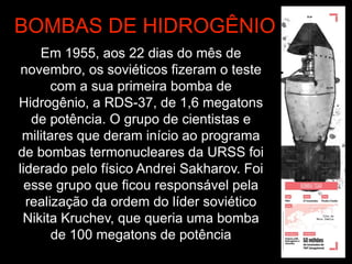 Em 1955, aos 22 dias do mês de
novembro, os soviéticos fizeram o teste
com a sua primeira bomba de
Hidrogênio, a RDS-37, de 1,6 megatons
de potência. O grupo de cientistas e
militares que deram início ao programa
de bombas termonucleares da URSS foi
liderado pelo físico Andrei Sakharov. Foi
esse grupo que ficou responsável pela
realização da ordem do líder soviético
Nikita Kruchev, que queria uma bomba
de 100 megatons de potência
BOMBAS DE HIDROGÊNIO
 
