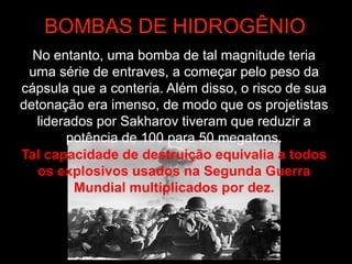 BOMBAS DE HIDROGÊNIO
No entanto, uma bomba de tal magnitude teria
uma série de entraves, a começar pelo peso da
cápsula que a conteria. Além disso, o risco de sua
detonação era imenso, de modo que os projetistas
liderados por Sakharov tiveram que reduzir a
potência de 100 para 50 megatons.
Tal capacidade de destruição equivalia a todos
os explosivos usados na Segunda Guerra
Mundial multiplicados por dez.
 