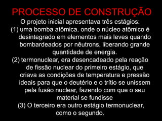 O projeto inicial apresentava três estágios:
(1) uma bomba atômica, onde o núcleo atômico é
desintegrado em elementos mais leves quando
bombardeados por nêutrons, liberando grande
quantidade de energia.
(2) termonuclear, era desencadeado pela reação
de fissão nuclear do primeiro estágio, que
criava as condições de temperatura e pressão
ideais para que o deutério e o trítio se unissem
pela fusão nuclear, fazendo com que o seu
material se fundisse
(3) O terceiro era outro estágio termonuclear,
como o segundo.
PROCESSO DE CONSTRUÇÃO
 