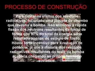 PROCESSO DE CONSTRUÇÃO
Para limitar os efeitos dos resíduos
radioativos, foi criado uma jaqueta de chumbo
que revestia a bomba. Isso eliminou a rápida
fissão dos nêutrons resultantes da fusão de
forma que 97% do total da energia seria
resultado apenas do estágio de fusão.
Houve forte incentivo para a redução de
potência, já que a maioria dos resíduos
radioativos resultantes do teste da bomba
acabaria chegando ao próprio território
soviético.
 