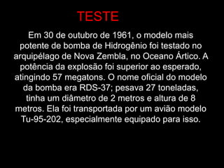 Em 30 de outubro de 1961, o modelo mais
potente de bomba de Hidrogênio foi testado no
arquipélago de Nova Zembla, no Oceano Ártico. A
potência da explosão foi superior ao esperado,
atingindo 57 megatons. O nome oficial do modelo
da bomba era RDS-37; pesava 27 toneladas,
tinha um diâmetro de 2 metros e altura de 8
metros. Ela foi transportada por um avião modelo
Tu-95-202, especialmente equipado para isso.
TESTE
 