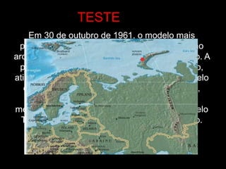 Em 30 de outubro de 1961, o modelo mais
potente de bomba de Hidrogênio foi testado no
arquipélago de Nova Zembla, no Oceano Ártico. A
potência da explosão foi superior ao esperado,
atingindo 57 megatons. O nome oficial do modelo
da bomba era RDS-37; pesava 27 toneladas,
tinha um diâmetro de 2 metros e altura de 8
metros. Ela foi transportada por um avião modelo
Tu-95-202, especialmente equipado para isso.
TESTE
 