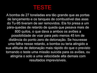 A bomba de 27 toneladas era tão grande que as portas
de lançamento e os tanques de combustível das asas
do Tu-95 tiveram de ser removidos. Ela foi presa a um
pára-quedas de retardo de queda que pesava mais de
800 quilos, o que dava a ambos os aviões a
possibilidade de voar para pelo menos 45 km de
distância do ponto zero de detonação. Se houvesse
uma falha nesse retardo, a bomba ou teria atingido a
sua altitude de detonação mais rápido do que o previsto
tornando o teste uma missão suicida para os aviões, ou
atingiria o solo a uma velocidade alta demais com
resultados imprevisíveis.
TESTE
 