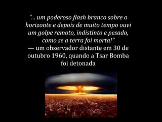 “... um poderoso flash branco sobre o
horizonte e depois de muito tempo ouvi
um golpe remoto, indistinto e pesado,
como se a terra foi morta!”
— um observador distante em 30 de
outubro 1960, quando a Tsar Bomba
foi detonada
 