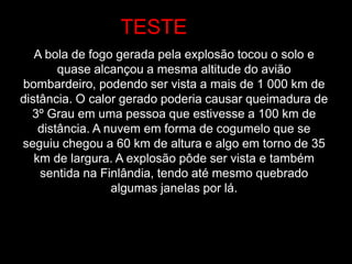 A bola de fogo gerada pela explosão tocou o solo e
quase alcançou a mesma altitude do avião
bombardeiro, podendo ser vista a mais de 1 000 km de
distância. O calor gerado poderia causar queimadura de
3º Grau em uma pessoa que estivesse a 100 km de
distância. A nuvem em forma de cogumelo que se
seguiu chegou a 60 km de altura e algo em torno de 35
km de largura. A explosão pôde ser vista e também
sentida na Finlândia, tendo até mesmo quebrado
algumas janelas por lá.
TESTE
 