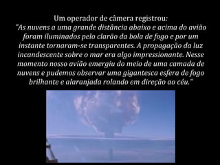 Um operador de câmera registrou:
"As nuvens a uma grande distância abaixo e acima do avião
foram iluminados pelo clarão da bola de fogo e por um
instante tornaram-se transparentes. A propagação da luz
incandescente sobre o mar era algo impressionante. Nesse
momento nosso avião emergiu do meio de uma camada de
nuvens e pudemos observar uma gigantesca esfera de fogo
brilhante e alaranjada rolando em direção ao céu."
 