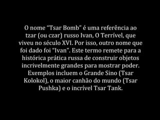 O nome “Tsar Bomb” é uma referência ao
tzar (ou czar) russo Ivan, O Terrível, que
viveu no século XVI. Por isso, outro nome que
foi dado foi “Ivan”. Este termo remete para a
histórica prática russa de construir objetos
incrivelmente grandes para mostrar poder.
Exemplos incluem o Grande Sino (Tsar
Kolokol), o maior canhão do mundo (Tsar
Pushka) e o incrível Tsar Tank.
 