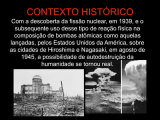 CONTEXTO HISTÓRICO
Com a descoberta da fissão nuclear, em 1939, e o
subsequente uso desse tipo de reação física na
composição de bombas atômicas como aquelas
lançadas, pelos Estados Unidos da América, sobre
as cidades de Hiroshima e Nagasaki, em agosto de
1945, a possibilidade de autodestruição da
humanidade se tornou real.
 