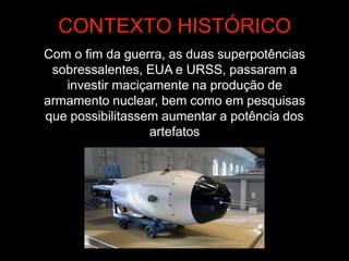 Com o fim da guerra, as duas superpotências
sobressalentes, EUA e URSS, passaram a
investir maciçamente na produção de
armamento nuclear, bem como em pesquisas
que possibilitassem aumentar a potência dos
artefatos
CONTEXTO HISTÓRICO
 