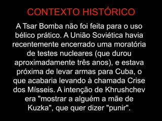 A Tsar Bomba não foi feita para o uso
bélico prático. A União Soviética havia
recentemente encerrado uma moratória
de testes nucleares (que durou
aproximadamente três anos), e estava
próxima de levar armas para Cuba, o
que acabaria levando à chamada Crise
dos Mísseis. A intenção de Khrushchev
era "mostrar a alguém a mãe de
Kuzka", que quer dizer "punir".
CONTEXTO HISTÓRICO
 