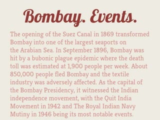 Bombay. Events.
The opening of the Suez Canal in 1869 transformed
Bombay into one of the largest seaports on
the Arabian Sea. In September 1896, Bombay was
hit by a bubonic plague epidemic where the death
toll was estimated at 1,900 people per week. About
850,000 people fled Bombay and the textile
industry was adversely affected. As the capital of
the Bombay Presidency, it witnessed the Indian
independence movement, with the Quit India
Movement in 1942 and The Royal Indian Navy
Mutiny in 1946 being its most notable events.
 