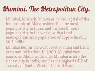Mumbai. The Metropolitan City.
  Mumbai, formerly known as, is the capital of the
  Indian state of Maharashtra. It is the most
  populous city in India, and the fourth most
  populous city in the world, with a total
  metropolitan area population of approximately
  20.5 million.
  Mumbai lies on the west coast of India and has a
  deep natural harbor. In 2009, Mumbai was
  named an Alpha world city. Mumbai is also the
  richest city in India, and has the highest GDP of
  any city in South, West or Central Asia.
 