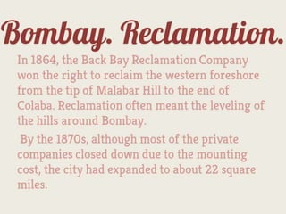 Bombay.
      Reclamation.
In 1864, the Back Bay Reclamation Company
won the right to reclaim the western foreshore
from the tip of Malabar Hill to the end of
Colaba. Reclamation often meant the leveling of
the hills around Bombay.
 By the 1870s, although most of the private
companies closed down due to the mounting
cost, the city had expanded to about 22 square
miles.
 