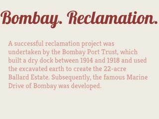 Bombay.
      Reclamation.
A successful reclamation project was
undertaken by the Bombay Port Trust, which
built a dry dock between 1914 and 1918 and used
the excavated earth to create the 22-acre
Ballard Estate. Subsequently, the famous Marine
Drive of Bombay was developed.
 