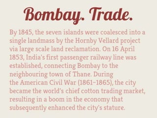 Bombay. Trade.
By 1845, the seven islands were coalesced into a
single landmass by the Hornby Vellard project
via large scale land reclamation. On 16 April
1853, India's first passenger railway line was
established, connecting Bombay to the
neighbouring town of Thane. During
the American Civil War (1861–1865), the city
became the world's chief cotton trading
market, resulting in a boom in the economy that
subsequently enhanced the city's stature.
 
