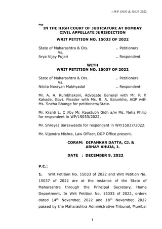 1-WP-15033 & 15037-2022
1
Pdp
IN THE HIGH COURT OF JUDICATURE AT BOMBAY
CIVIL APPELLATE JURISDICTION
WRIT PETITION NO. 15033 OF 2022
State of Maharashtra & Ors. .. Petitioners
Vs.
Arya Vijay Pujari .. Respondent
WITH
WRIT PETITION NO. 15037 OF 2022
State of Maharashtra & Ors. .. Petitioners
Vs.
Nikita Narayan Mukhyadal .. Respondent
Mr. A. A. Kumbhakoni, Advocate General with Mr. P. P.
Kakade, Govt. Pleader with Ms. R. A. Salunkhe, AGP with
Ms. Sneha Bhange for petitioners/State.
Mr. Kranti L. C i/by Mr. Kaustubh Gidh a/w Ms. Neha Philip
for respondent in WP/15033/2022.
Mr. Shreyas Barsawaade for respondent in WP/15037/2022.
Mr. Vijendra Mishra, Law Officer, DGP Office present.
CORAM: DIPANKAR DATTA, CJ. &
ABHAY AHUJA, J.
DATE : DECEMBER 9, 2022
P.C.:
1. Writ Petition No. 15033 of 2022 and Writ Petition No.
15037 of 2022 are at the instance of the State of
Maharashtra through the Principal Secretary, Home
Department. In Writ Petition No. 15033 of 2022, orders
dated 14th
November, 2022 and 18th
November, 2022
passed by the Maharashtra Administrative Tribunal, Mumbai
PRAVIN
DASHARATH
PANDIT
Digitally signed by
PRAVIN DASHARATH
PANDIT
Date: 2022.12.09
21:50:50 +0530
 