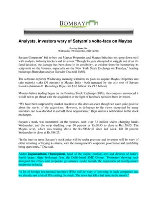 Analysts, investors wary of Satyam’s volte-face on Maytas
                                          Bombay News.Net
                                 Wednesday 17th December, 2008 (IANS)


Satyam Computers’ bid to buy out Maytas Properties and Maytas Infra has not gone down well
with analysts, industry trackers and investors.”Though Satyam attempted to wriggle out of an ill-
fated decision, the damage has been done to its credibility, as evident from the hammering its
scrip took on the bourses, especially on the New York Stock Exchange on Tuesday,” leading
brokerage Sharekhan analyst Gurudev Dua told IANS.

The software exporter Wednesday morning withdrew its plans to acquire Maytas Properties and
take majority stake (51 percent) in Maytas Infra - both managed by the two sons of Satyam
founder-chairman B. Ramalinga Raju - for $1.6 billion (Rs.79.2 billion).

Minutes before trading began on the Bombay Stock Exchange (BSE), the company announced it
would not to go ahead with the acquisition in the light of feedback received from investors.

“We have been surprised by market reaction to this decision even though we were quite positive
about the merits of the acquisition. However, in deference to the views expressed by many
investors, we have decided to call off these acquisitions,” Raju said in a notification to the stock
exchanges.

Satyam’s stock was hammered on the bourses, with over 33 million shares changing hands
Wednesday, and the scrip shedding over 30 percent or Rs.68.45 to close at Rs.158.05. The
Maytas scrip, which was trading above the Rs.500-level since last week, fell 20 percent
Wednesday to close at Rs.388.25.

“In the interim term, Satyam’s stock price will be under pressure and investors will be wary of
either retaining or buying its shares, with the management’s corporate governance and credibility
being questioned,” Dua said.

Added Jagannadham Thunuguntla, head of the capital markets arm and director of India’s
fourth largest share brokerage firm, the Delhi-based SMC Group: “Promoters showing such
disregard for ethics and corporate governance could tarnish the reputation of family-owned
businesses in India.

“A lot of foreign institutional investors (FIIs) will be wary of investing in such companies and
we already saw a lot of FIIs exiting the stock. The news has left a bad taste in the mouth.”
 