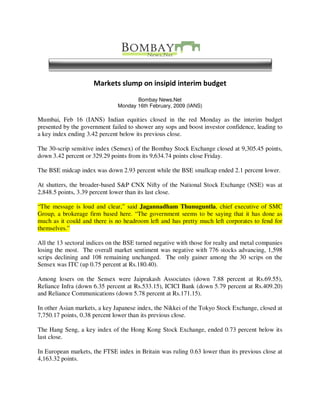 Markets slump on insipid interim budget

                                      Bombay News.Net
                               Monday 16th February, 2009 (IANS)

Mumbai, Feb 16 (IANS) Indian equities closed in the red Monday as the interim budget
presented by the government failed to shower any sops and boost investor confidence, leading to
a key index ending 3.42 percent below its previous close.

The 30-scrip sensitive index (Sensex) of the Bombay Stock Exchange closed at 9,305.45 points,
down 3.42 percent or 329.29 points from its 9,634.74 points close Friday.

The BSE midcap index was down 2.93 percent while the BSE smallcap ended 2.1 percent lower.

At shutters, the broader-based S&P CNX Nifty of the National Stock Exchange (NSE) was at
2,848.5 points, 3.39 percent lower than its last close.

“The message is loud and clear,” said Jagannadham Thunuguntla, chief executive of SMC
Group, a brokerage firm based here. “The government seems to be saying that it has done as
much as it could and there is no headroom left and has pretty much left corporates to fend for
themselves.”

All the 13 sectoral indices on the BSE turned negative with those for realty and metal companies
losing the most. The overall market sentiment was negative with 776 stocks advancing, 1,598
scrips declining and 108 remaining unchanged. The only gainer among the 30 scrips on the
Sensex was ITC (up 0.75 percent at Rs.180.40).

Among losers on the Sensex were Jaiprakash Associates (down 7.88 percent at Rs.69.55),
Reliance Infra (down 6.35 percent at Rs.533.15), ICICI Bank (down 5.79 percent at Rs.409.20)
and Reliance Communications (down 5.78 percent at Rs.171.15).

In other Asian markets, a key Japanese index, the Nikkei of the Tokyo Stock Exchange, closed at
7,750.17 points, 0.38 percent lower than its previous close.

The Hang Seng, a key index of the Hong Kong Stock Exchange, ended 0.73 percent below its
last close.

In European markets, the FTSE index in Britain was ruling 0.63 lower than its previous close at
4,163.32 points.
 