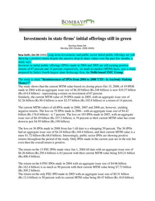 Investments in state firms' initial offerings still in green
                                          Bombay News.Net
                                   Monday 20th October, 2008 (IANS)


New Delhi, Oct 20 (IANS) Long-term investments and public sector initial public offerings are still
showing a positive return despite the massive drop in share values over the past few months, a
study says.
Investors in initial public offerings (IPOs) made in 2004 and 2005 are still earning positive
returns of 67 percent and 14 percent, respectively, on mark-to-market (MTM) basis, says a study
prepared by India's fourth largest share brokerage firm, the Delhi-based SMC Group.

The study is titled quot;Reminiscences of IPOs from 2004 to 2008 YTD - Is Anybody Making
Money?quot;
The study shows that the current MTM value-based on closing prices Oct 15, 2008, of 19 IPOS
made in 2004 with an aggregate issue size of $6.20 billion (Rs.248 billion) is now $10.37 billion
(Rs.414.8 billion) - representing a return on investment of 67 percent.
Similarly, the current MTM value of 39 IPOs made in 2005, with an aggregate issue size of
$2.26 billion (Rs.90.4 billion) is now $2.57 billion (Rs.102.8 billion) or a return of 14 percent.

The current MTM values of all IPOs made in 2006, 2007 and 2008 are, however, yielding
negative returns. The loss on 79 IPOs made in 2006 - with an aggregate issue size of $4.42
billion (Rs.176.8 billion) - is 7 percent. The loss on 103 IPOs made in 2007, with an aggregate
issue size of $8.18 billion (Rs.327.2 billion), is 39 percent as their current MTM value has come
down to just $4.95 billion (Rs.198 billion).

The loss on 36 IPOs made in 2008 from Jan 1 till date is a whopping 59 percent. The 36 IPOs
had an aggregate issue size of $4.24 billion (Rs.169.6 billion), and their current MTM value is a
mere $1.72 billion (Rs.68.8 billion). Interestingly, public sector IPOs are showing positive
returns throughout the period of the study. Only IPOs made in the current year are in the red, but
even then the overall return is positive.

The return on the 13 PSU IPOs made since Jan 1, 2004 till date with an aggregate issue size of
$6.26 billion (Rs.250.4 billion) is 63 percent with their current MTM value being $10.21 billion
(Rs.408.4 billion).

The return on the 6 PSU IPOs made in 2004 with an aggregate issue size of $4.06 billion
(Rs.162.4 billion) is as much as 90 percent with their current MTM value being $7.73 billion
(Rs.309.2 billion).
The return on the only PSU IPO made in 2005 with an aggregate issue size of $0.31 billion
(Rs.12.4 billion) is 50 percent with its current MTM value being $0.47 billion (Rs.18.8 billion).
 