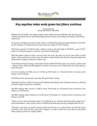 Key equities index ends green but jitters continue
                                              Bombay News.Net
                                       Monday 20th October, 2008 (IANS)


Mumbai, Oct 20 (IANS) A key Indian equities index ended in the green Monday after showing great
volatility during the day but continued selling by jittery investors saw midcap and smallcap stocks finish
with lossess.

At the close of trading, the sensitive index (Sensex) of the Bombay Stock Exchange finished at 10,223.09,
up 247.74 points or 2.48 percent from its previous close Friday at 9,975.35 points.

The Sensex opened at 10,160.47 points, rallied to touch an intra-day high of 10,538.05, a gain of 562.7
points or 5.64 percent against its previous close before sliding again.

With the markets sliding for three successive days last week, the stage was set for short sellers to book
profits, which could be one of the reasons the Sensex rallied initially and still end in the green despite the
undercurrent of negative sentiment, analysts said.

At the National Stock Exchange, the broader 50-share S&P CNX Nifty index also showed a similar trend
- opened strong, rallied and then dipped even below its previous close Friday before recovering again to
end in the green.

At close of trading, the Nifty was at 3,122.80, up 48.45 points or 1.58 percent from its previous close
Friday at 3074.35 points.

The Nifty had also moved up by more than 250 points before sliding.

Although the Sensex ended in the green, both midcap and smallcap stocks finished with losses, reflecting
the lack of depth in the positive sentiment.

The BSE midcap index closed at 3,506.35, down 38.49 points or 1.09 percent from its previous close
Friday at 3,544.84 points.

The BSE smallcap index finished at 4,112.82, down 55.04 points or 1.32 percent from its previous close
Friday at 4,167.86.

“There is far too much uncertainty and it is very difficult to say what the short term trend is going to be,”
said Ashish Kapoor, chief executive officer of Delhi-based brokerage firm Invest Shoppe India Pvt Ltd.

“Normally, such times are good for buying stocks but this time it is a deep hollow and with the largest
economy in the world, the US, going into a tailspin it is better to hold on to cash and wait and watch
before taking any decision,” Kapoor added.
 