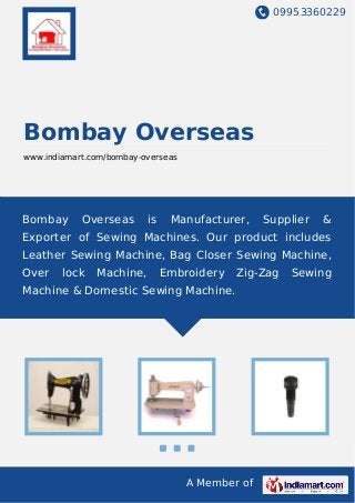 09953360229
A Member of
Bombay Overseas
www.indiamart.com/bombay-overseas
Bombay Overseas is Manufacturer, Supplier &
Exporter of Sewing Machines. Our product includes
Leather Sewing Machine, Bag Closer Sewing Machine,
Over lock Machine, Embroidery Zig-Zag Sewing
Machine & Domestic Sewing Machine.
 