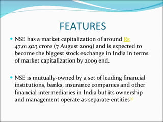 FEATURES NSE has a market capitalization of around  Rs  47,01,923 crore (7 August 2009) and is expected to become the biggest stock exchange in India in terms of market capitalization by 2009 end. NSE is mutually-owned by a set of leading financial institutions, banks, insurance companies and other financial intermediaries in India but its ownership and management operate as separate entities [3] 