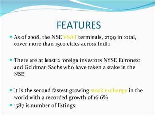 FEATURES As of 2008, the NSE  VSAT  terminals, 2799 in total, cover more than 1500 cities across India  There are at least 2 foreign investors NYSE Euronext and Goldman Sachs who have taken a stake in the NSE It is the second fastest growing  stock exchange  in the world with a recorded growth of 16.6% 1587 is number of listings. 
