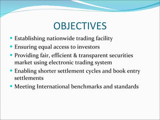 OBJECTIVES Establishing nationwide trading facility  Ensuring equal access to investors Providing fair, efficient & transparent securities market using electronic trading system  Enabling shorter settlement cycles and book entry settlements  Meeting International benchmarks and standards  