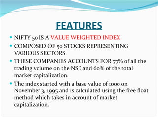 FEATURES NIFTY 50 IS A  VALUE WEIGHTED INDEX COMPOSED OF 50 STOCKS REPRESENTING VARIOUS SECTORS THESE COMPANIES ACCOUNTS FOR  77% of all the trading volume on the NSE and 60% of the total market capitalization.   The index started with a base value of 1000 on November 3, 1995 and is calculated using the free float method which takes in account of market capitalization.    
