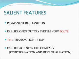 SALIENT FEATURES PERMANENT RECOGNITION EARLIER OPEN OUTCRY SYETEM NOW  BOLTS T+1  = TRANSACTION + 1 DAY EARLIER AOP NOW LTD COMPANY (CORPORAISATION AND DEMUTUALISATION) 