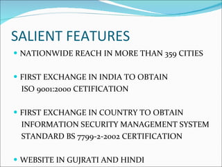 SALIENT FEATURES NATIONWIDE REACH IN MORE THAN 359 CITIES FIRST EXCHANGE IN INDIA TO OBTAIN  ISO 9001:2000 CETIFICATION FIRST EXCHANGE IN COUNTRY TO OBTAIN INFORMATION SECURITY MANAGEMENT SYSTEM STANDARD BS 7799-2-2002 CERTIFICATION WEBSITE IN GUJRATI AND HINDI 