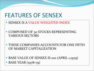 FEATURES OF SENSEX SENSEX IS A  VALUE WEIGHTED INDEX COMPOSED OF 30 STOCKS REPRESENTING VARIOUS SECTORS THESE COMPANIES ACCOUNTS FOR ONE FIFTH OF MARKET CAPITALIZATION BASE VALUE OF SENSEX IS 100 (APRIL 1,1979) BASE YEAR (1978-79) 