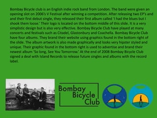Bombay Bicycle club is an English indie rock band from London. The band were given an
opening slot on 2006’s V Festival after winning a competition. After releasing two EP’s and
and their first debut single, they released their first album called ‘I had the blues but I
shook them loose.’ Their logo is located on the bottom middle of this slide. It is a very
simplistic design but is also very effective. Bombay Bicycle Club have played at many
concerts and festivals such as Citadel, Glastonbury and Coachella. Bombay Bicycle Club
have four albums. They brand their website using graphics found in the bottom right of
the slide. The album artwork is also made graphically and looks very hipster styled and
unique. Their graphic found in the bottom right is used to advertise and brand their
newest album ‘So long, See You Tomorrow.’ At the end of 2008 Bombay Bicycle Club
signed a deal with Island Records to release future singles and albums with the record
label.
 