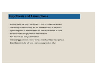 Hypothesis and Assumptions
◦ Bombay dyeing has huge capital (100 Cr.) from its real-estates and PSF
◦ Outsourcing of manufacturing will not affect the quality of the product
◦ Significant growth of demand in Bed and Bath sector in India, in future
◦ Eastern India has a huge potential in textile sector
◦ Raw materials are easily available to us◦ Raw materials are easily available to us
◦ With strong government policies Chinese Imports will become expensive
◦ Digital Sector in India, will have a tremendous growth in future
 