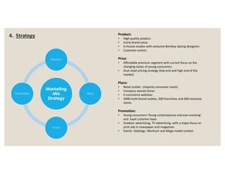 Marketing
PRODUCT
Product:
• High quality product.
• Iconic brand value.
• In-house studios with exclusive Bombay dyeing designers.
• Customer-centric.
Price:
• Affordable premium segment with current focus on the
changing tastes of young consumers.
• Dual retail pricing strategy (low end and high end of the
market)
Place:
• Retail outlets (majority consumer reach)
4. Strategy
Marketing
Mix
Strategy
PRICE
PLACE
PROMOTION
• Retail outlets (majority consumer reach)
• Company owned stores
• E-commerce websites
• 5000 multi-brand outlets, 200 franchises and 600 exclusive
stores
Promotion:
• Young consumers-'Young contemporary and ever-evolving‘
and loyal customer base.
• Outdoor advertising, TV advertising, with a major focus on
print ads in newspaper and magazines
• Events -Gladrags, Manhunt and Mega model contest
 