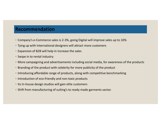 Recommendation
◦ Company’s e-Commerce sales is 2-3%, going Digital will improve sales up to 10%
◦ Tying up with International designers will attract more customers
◦ Expansion of B2B will help in increase the sales
◦ Swipe in to rental industry
◦ More campaigning and advertisements including social media, for awareness of the products◦ More campaigning and advertisements including social media, for awareness of the products
◦ Branding of the product with celebrity for more publicity of the product
◦ Introducing affordable range of products, along with competitive benchmarking
◦ Introduction of eco-friendly and non-toxic products
◦ Its In-house design studios will gain elite customers
◦ Shift from manufacturing of suiting's to ready made garments sector.
 