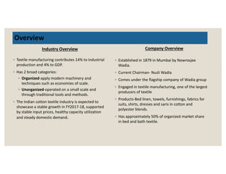 Overview
Industry Overview
◦ Textile manufacturing contributes 14% to industrial
production and 4% to GDP.
◦ Has 2 broad categories:
◦ Organized-apply modern machinery and
techniques such as economies of scale.
Unorganized-operated on a small scale and
Company Overview
◦ Established in 1879 in Mumbai by Nowrosjee
Wadia.
◦ Current Chairman- Nusli Wadia
◦ Comes under the flagship company of Wadia group
◦ Engaged in textile manufacturing, one of the largest
◦ Unorganized-operated on a small scale and
through traditional tools and methods.
◦ The Indian cotton textile industry is expected to
showcase a stable growth in FY2017-18, supported
by stable input prices, healthy capacity utilization
and steady domestic demand.
◦ Engaged in textile manufacturing, one of the largest
producers of textile
◦ Products-Bed linen, towels, furnishings, fabrics for
suits, shirts, dresses and saris in cotton and
polyester blends.
◦ Has approximately 50% of organized market share
in bed and bath textile.
 
