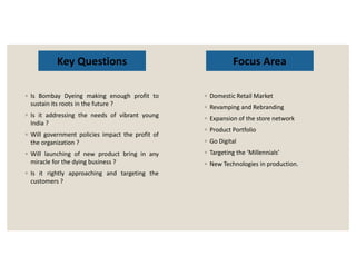 Key Questions
◦ Is Bombay Dyeing making enough profit to
sustain its roots in the future ?
◦ Is it addressing the needs of vibrant young
India ?
◦ Will government policies impact the profit of
◦ Domestic Retail Market
◦ Revamping and Rebranding
◦ Expansion of the store network
◦ Product Portfolio
◦ Go Digital
Focus Area
◦ Will government policies impact the profit of
the organization ?
◦ Will launching of new product bring in any
miracle for the dying business ?
◦ Is it rightly approaching and targeting the
customers ?
◦ Go Digital
◦ Targeting the ‘Millennials’
◦ New Technologies in production.
 